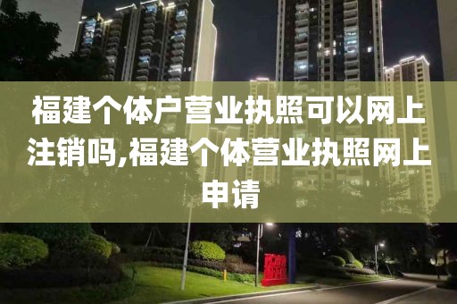 福建个体户营业执照可以网上注销吗,福建个体营业执照网上申请