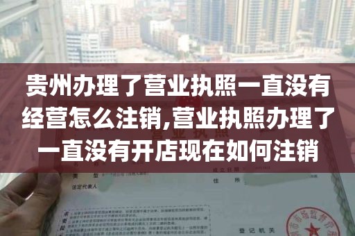 贵州办理了营业执照一直没有经营怎么注销,营业执照办理了一直没有开店现在如何注销