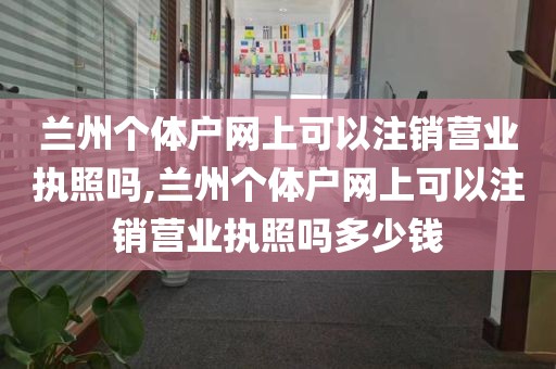 兰州个体户网上可以注销营业执照吗,兰州个体户网上可以注销营业执照吗多少钱