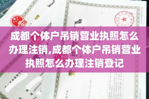 成都个体户吊销营业执照怎么办理注销,成都个体户吊销营业执照怎么办理注销登记