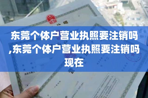 东莞个体户营业执照要注销吗,东莞个体户营业执照要注销吗现在