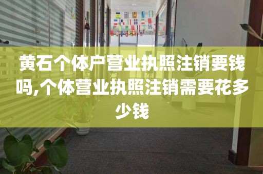 黄石个体户营业执照注销要钱吗,个体营业执照注销需要花多少钱