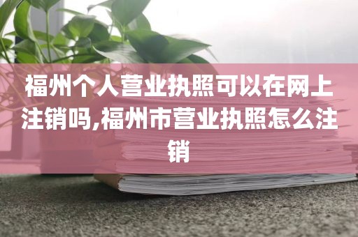 福州个人营业执照可以在网上注销吗,福州市营业执照怎么注销