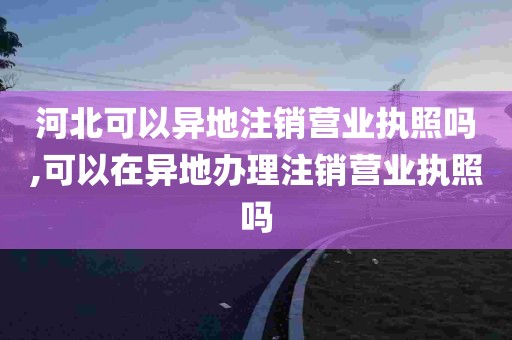 河北可以异地注销营业执照吗,可以在异地办理注销营业执照吗