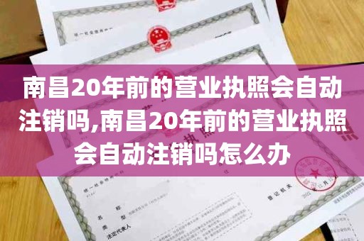 南昌20年前的营业执照会自动注销吗,南昌20年前的营业执照会自动注销吗怎么办