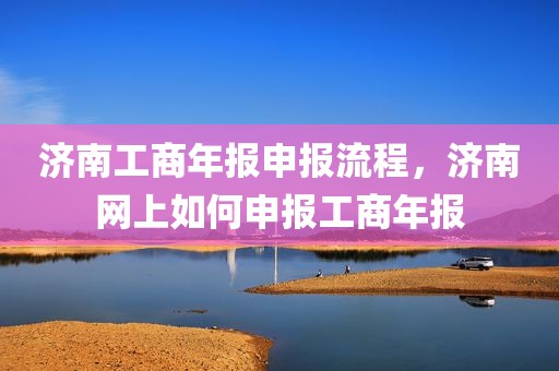 济南工商年报申报流程，济南网上如何申报工商年报