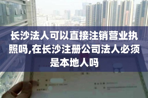 长沙法人可以直接注销营业执照吗,在长沙注册公司法人必须是本地人吗