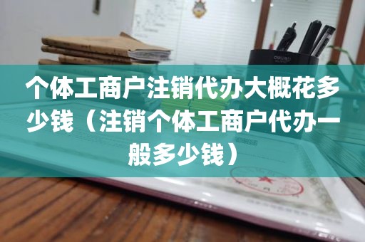 个体工商户注销代办大概花多少钱（注销个体工商户代办一般多少钱）