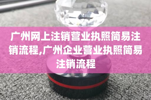 广州网上注销营业执照简易注销流程,广州企业营业执照简易注销流程