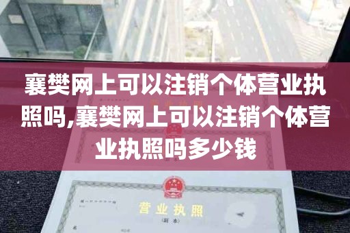 襄樊网上可以注销个体营业执照吗,襄樊网上可以注销个体营业执照吗多少钱