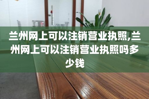 兰州网上可以注销营业执照,兰州网上可以注销营业执照吗多少钱