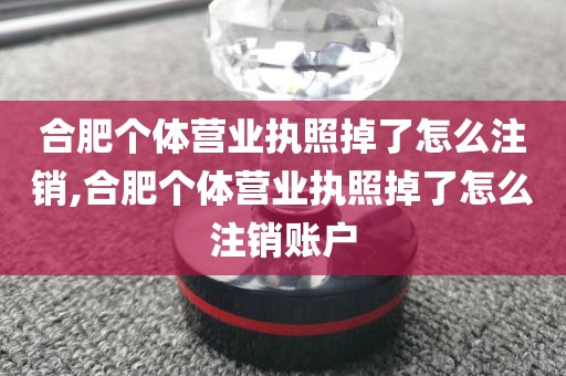 合肥个体营业执照掉了怎么注销,合肥个体营业执照掉了怎么注销账户