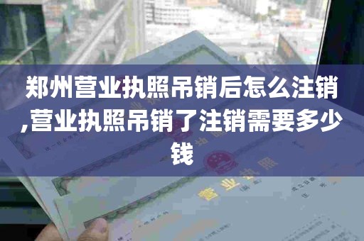 郑州营业执照吊销后怎么注销,营业执照吊销了注销需要多少钱