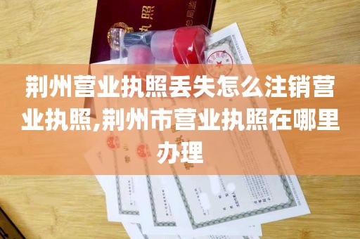 荆州营业执照丢失怎么注销营业执照,荆州市营业执照在哪里办理