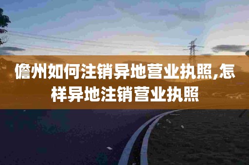 儋州如何注销异地营业执照,怎样异地注销营业执照