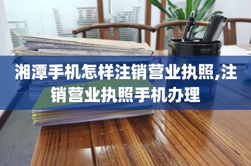 湘潭手机怎样注销营业执照,注销营业执照手机办理