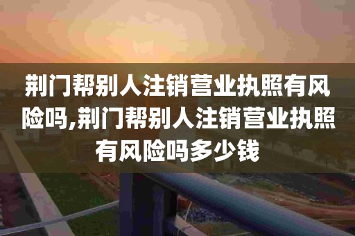 荆门帮别人注销营业执照有风险吗,荆门帮别人注销营业执照有风险吗多少钱