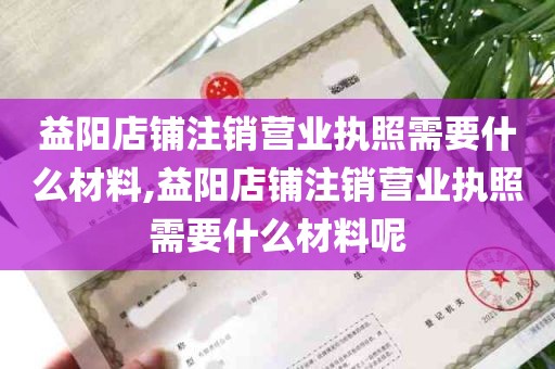 益阳店铺注销营业执照需要什么材料,益阳店铺注销营业执照需要什么材料呢