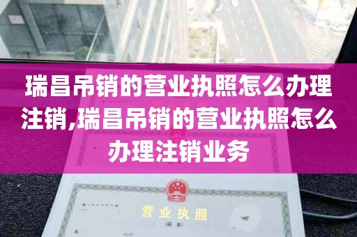 瑞昌吊销的营业执照怎么办理注销,瑞昌吊销的营业执照怎么办理注销业务