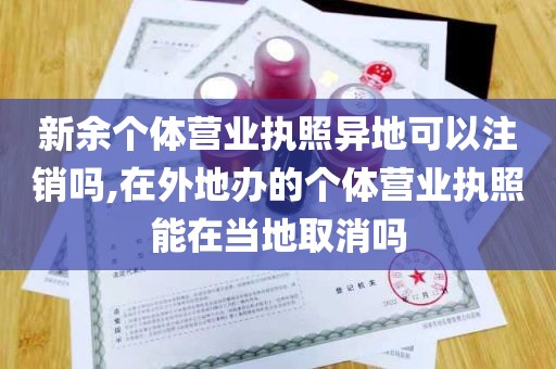 新余个体营业执照异地可以注销吗,在外地办的个体营业执照能在当地取消吗