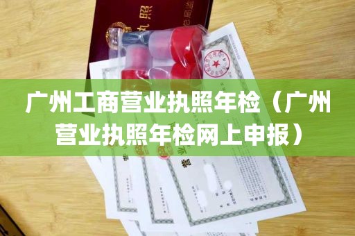 广州工商营业执照年检（广州营业执照年检网上申报）