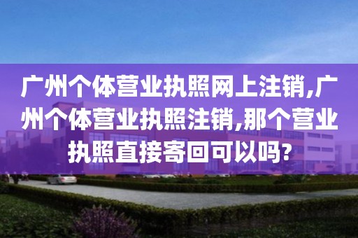 广州个体营业执照网上注销,广州个体营业执照注销,那个营业执照直接寄回可以吗?