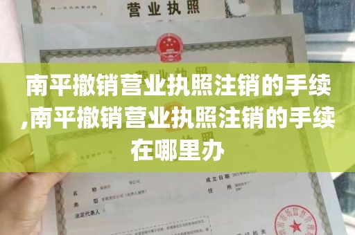 南平撤销营业执照注销的手续,南平撤销营业执照注销的手续在哪里办