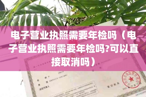 电子营业执照需要年检吗（电子营业执照需要年检吗?可以直接取消吗）