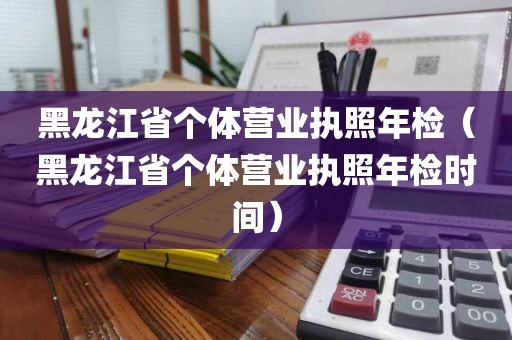 黑龙江省个体营业执照年检（黑龙江省个体营业执照年检时间）