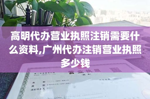 高明代办营业执照注销需要什么资料,广州代办注销营业执照多少钱