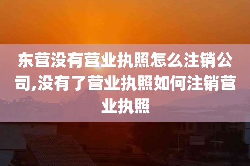 东营没有营业执照怎么注销公司,没有了营业执照如何注销营业执照