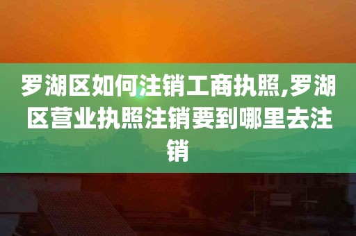 罗湖区如何注销工商执照,罗湖区营业执照注销要到哪里去注销