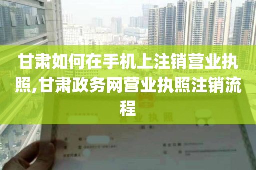 甘肃如何在手机上注销营业执照,甘肃政务网营业执照注销流程