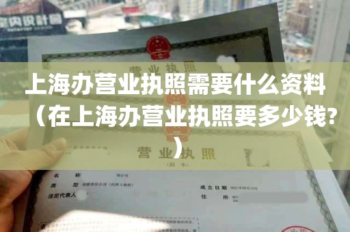 上海办营业执照需要什么资料（在上海办营业执照要多少钱?）