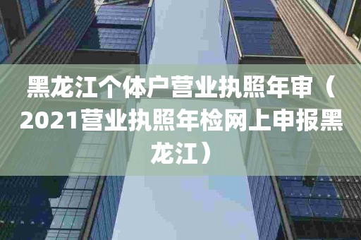 黑龙江个体户营业执照年审（2021营业执照年检网上申报黑龙江）