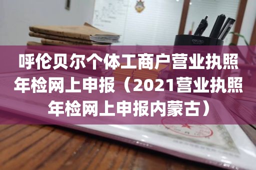 呼伦贝尔个体工商户营业执照年检网上申报（2021营业执照年检网上申报内蒙古）
