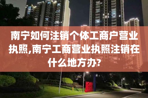 南宁如何注销个体工商户营业执照,南宁工商营业执照注销在什么地方办?