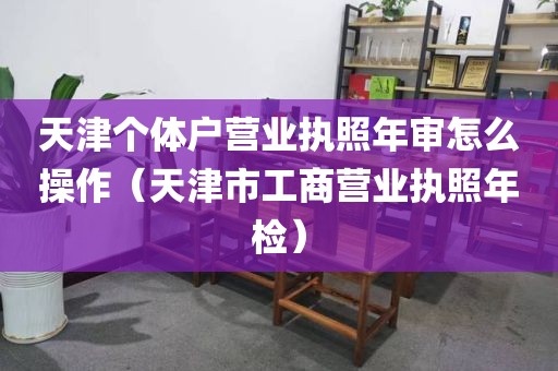 天津个体户营业执照年审怎么操作（天津市工商营业执照年检）