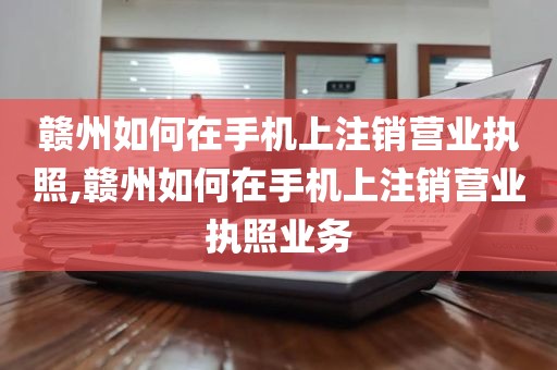 赣州如何在手机上注销营业执照,赣州如何在手机上注销营业执照业务