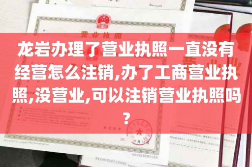 龙岩办理了营业执照一直没有经营怎么注销,办了工商营业执照,没营业,可以注销营业执照吗?