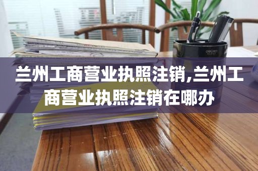 兰州工商营业执照注销,兰州工商营业执照注销在哪办