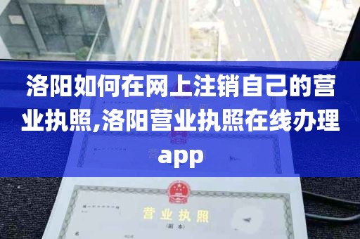 洛阳如何在网上注销自己的营业执照,洛阳营业执照在线办理app