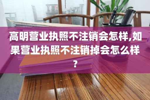 高明营业执照不注销会怎样,如果营业执照不注销掉会怎么样?