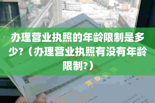 办理营业执照的年龄限制是多少?（办理营业执照有没有年龄限制?）