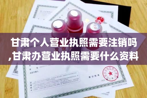 甘肃个人营业执照需要注销吗,甘肃办营业执照需要什么资料