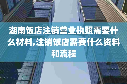 湖南饭店注销营业执照需要什么材料,注销饭店需要什么资料和流程