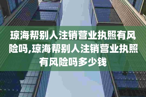 琼海帮别人注销营业执照有风险吗,琼海帮别人注销营业执照有风险吗多少钱