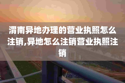 渭南异地办理的营业执照怎么注销,异地怎么注销营业执照注销