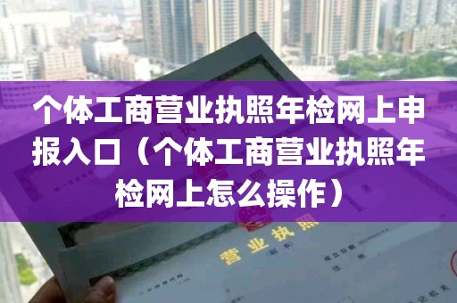 个体工商营业执照年检网上申报入口（个体工商营业执照年检网上怎么操作）