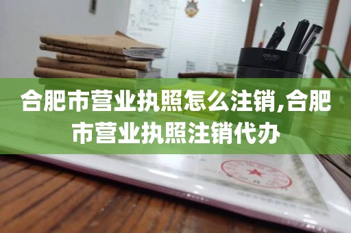 合肥市营业执照怎么注销,合肥市营业执照注销代办